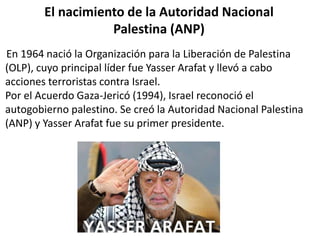 El nacimiento de la Autoridad Nacional 
Palestina (ANP) 
En 1964 nació la Organización para la Liberación de Palestina 
(OLP), cuyo principal líder fue Yasser Arafat y llevó a cabo 
acciones terroristas contra Israel. 
Por el Acuerdo Gaza-Jericó (1994), Israel reconoció el 
autogobierno palestino. Se creó la Autoridad Nacional Palestina 
(ANP) y Yasser Arafat fue su primer presidente. 
 