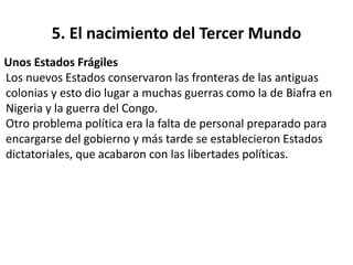 5. El nacimiento del Tercer Mundo 
Unos Estados Frágiles 
Los nuevos Estados conservaron las fronteras de las antiguas 
colonias y esto dio lugar a muchas guerras como la de Biafra en 
Nigeria y la guerra del Congo. 
Otro problema política era la falta de personal preparado para 
encargarse del gobierno y más tarde se establecieron Estados 
dictatoriales, que acabaron con las libertades políticas. 
 