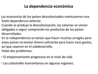 La dependencia económica 
Las economías de los países descolonizados mantuvieron una 
fuete dependencia exterior. 
Cuando se produjo la descolonización, las colonias se vieron 
obligadas a seguir comprando los productos de los países 
desarrollados. 
En la independencia se tenían que hacer muchos arreglos pero 
estos países no tenían dinero suficiente para hacer esos gastos, 
así que cayeron en el subdesarrollo. 
Hubo dos problemas: 
· El empeoramiento progresivo en el nivel de vida 
· Las catástrofes humanitarias en algunas regiones. 
 