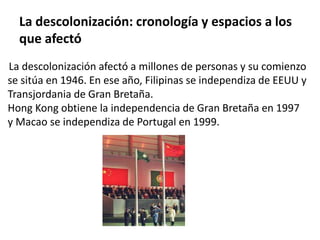 La descolonización: cronología y espacios a los 
que afectó 
La descolonización afectó a millones de personas y su comienzo 
se sitúa en 1946. En ese año, Filipinas se independiza de EEUU y 
Transjordania de Gran Bretaña. 
Hong Kong obtiene la independencia de Gran Bretaña en 1997 
y Macao se independiza de Portugal en 1999. 
 