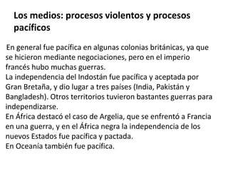 Los medios: procesos violentos y procesos 
pacíficos 
En general fue pacífica en algunas colonias británicas, ya que 
se hicieron mediante negociaciones, pero en el imperio 
francés hubo muchas guerras. 
La independencia del Indostán fue pacífica y aceptada por 
Gran Bretaña, y dio lugar a tres países (India, Pakistán y 
Bangladesh). Otros territorios tuvieron bastantes guerras para 
independizarse. 
En África destacó el caso de Argelia, que se enfrentó a Francia 
en una guerra, y en el África negra la independencia de los 
nuevos Estados fue pacífica y pactada. 
En Oceanía también fue pacífica. 
 