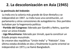 2. La descolonización en Asia (1945) 
La península del Indostán 
La India era la colonia más grande de Gran Bretaña y se 
independizó en 1947. La India tuvo una constitución, un 
parlamento y otras concesiones de autogobierno. Dos partidos 
luchaban por la hegemonía política: 
· Partido del Congreso: liderado por Gandhi y Nehru, querían 
crear un único Estado 
· Liga Musulmana: liderado por Jinnah, quería constituir un 
Estado propio musulmán. 
Se crearon dos repúblicas “Unión India” y “Pakistán”. Esta 
última estaba dividida en dos y finalmente la parte oriental se 
independizó en 1971 y se llamó Bangladesh. 
 