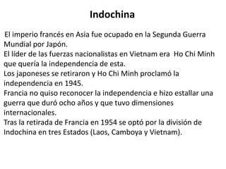 Indochina 
El imperio francés en Asia fue ocupado en la Segunda Guerra 
Mundial por Japón. 
El líder de las fuerzas nacionalistas en Vietnam era Ho Chi Minh 
que quería la independencia de esta. 
Los japoneses se retiraron y Ho Chi Minh proclamó la 
independencia en 1945. 
Francia no quiso reconocer la independencia e hizo estallar una 
guerra que duró ocho años y que tuvo dimensiones 
internacionales. 
Tras la retirada de Francia en 1954 se optó por la división de 
Indochina en tres Estados (Laos, Camboya y Vietnam). 
 