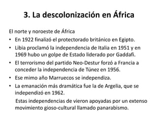 3. La descolonización en África 
El norte y noroeste de África 
• En 1922 finalizó el protectorado británico en Egipto. 
• Libia proclamó la independencia de Italia en 1951 y en 
1969 hubo un golpe de Estado liderado por Gaddafi. 
• El terrorismo del partido Neo-Destur forzó a Francia a 
conceder la independencia de Túnez en 1956. 
• Ese mimo año Marruecos se independiza. 
• La emanación más dramática fue la de Argelia, que se 
independizó en 1962. 
Estas independencias de vieron apoyadas por un extenso 
movimiento gioso-cultural llamado panarabismo. 
 