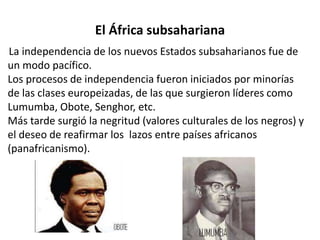 El África subsahariana 
La independencia de los nuevos Estados subsaharianos fue de 
un modo pacífico. 
Los procesos de independencia fueron iniciados por minorías 
de las clases europeizadas, de las que surgieron líderes como 
Lumumba, Obote, Senghor, etc. 
Más tarde surgió la negritud (valores culturales de los negros) y 
el deseo de reafirmar los lazos entre países africanos 
(panafricanismo). 
 