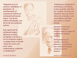 “Finalmente, la batalla ha
terminado, y así Ghana,
tu país querido, está libre
por siempre. De ahora en
adelante, hay una nueva
África en el mundo, y esa
nueva África está lista
para librar su propia
batalla.
Demostraremos que
después de todo el
hombre negro es capaz de
manejar sus propios
asuntos.
Demostraremos al
mundo, a las otras
naciones, a los jóvenes,
que estamos listo para
conducir nuestro
destino”.
Kwame Nkrumah, 1957
“Negritud no es ni
racismo -antiblanco- ni
populismo. Es,
sencillamente, el
conjunto de valores de
civilización del mundo
negro. Y no de los
valores del pasado, sino
de los de una auténtica
cultura.
Este espíritu de la
civilización negro-
africana es el que,
arraigado en la tierra y
en los corazones negros,
se alarga hacia el mundo
–hacia las cosas y los
seres- para
comprenderlo, unificarlo
y manifestarlo“.
Leopold Senghor
 