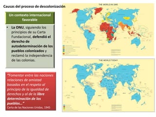 Causas del proceso de descolonización
Un contexto internacional
favorable
• La ONU, siguiendo los
principios de su Carta
Fundacional, defendió el
derecho de
autodeterminación de los
pueblos colonizados y
reclamó la independencia
de las colonias.
“Fomentar entre las naciones
relaciones de amistad
basadas en el respeto al
principio de la igualdad de
derechos y al de la libre
determinación de los
pueblos…”
Carta de las Naciones Unidas, 1945
 