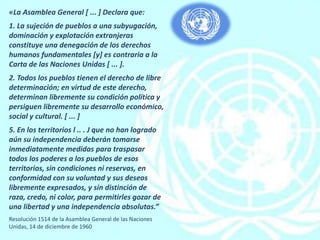 «La Asamblea General [ ... ] Declara que:
1. La sujeción de pueblos a una subyugación,
dominación y explotación extranjeras
constituye una denegación de los derechos
humanos fundamentales [y] es contraria a la
Carta de las Naciones Unidas [ ... ].
2. Todos los pueblos tienen el derecho de libre
determinación; en virtud de este derecho,
determinan libremente su condición política y
persiguen libremente su desarrollo económico,
social y cultural. [ ... ]
5. En los territorios l .. . J que no han logrado
aún su independencia deberán tomarse
inmediatamente medidas para traspasar
todos los poderes a los pueblos de esos
territorios, sin condiciones ni reservas, en
conformidad con su voluntad y sus deseos
libremente expresados, y sin distinción de
raza, credo, ni color, para permitirles gozar de
una libertad y una independencia absolutas.”
Resolución 1514 de la Asamblea General de las Naciones
Unidas, 14 de diciembre de 1960
 