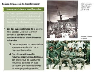 Causas del proceso de descolonización
Un contexto internacional favorable
• La ONU, siguiendo los principios de
su Carta Fundacional, defendió el
derecho de autodeterminación de
los pueblos colonizados y reclamó la
independencia de las colonias.
• Las dos superpotencias de la Guerra
Fría, Estados Unidos y la Unión
Soviética, condenaron la
continuidad de los viejos imperios
coloniales.
 Las superpotencias necesitaban
apoyos en su disputa por la
hegemonía mundial.
 Por ello, propiciaron los
movimientos independentistas,
con el objetivo de sustituir la
influencia europea en esos
territorios por la suya (la URSS
incluso apoyando guerrillas).
EEUU concede la
independencia a
Filipinas, 4 de
julio de 1946
Militares cubanos
en Angola
 