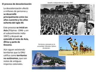 El proceso de descolonización
La descolonización afectó
a millones de personas y
se desarrolló
principalmente entre los
años cuarenta y los años
ochenta del siglo XX.
Este proceso se inició en
Asia (Filipinas -1946- y en
el subcontinente indio-
1947) y después se
extendió al resto de Asia,
África y parte de
Oceanía.
Aún siguen existiendo
territorios que la ONU
califica como territorios
no autónomos, que son
restos de antiguos
imperios coloniales.
Gandhi e Independencia de India, 1947
Territorios coloniales en la
actualidad: Gibraltar, Sáhara
Occidental…
 