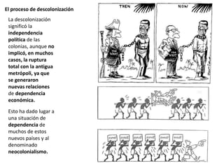 El proceso de descolonización
La descolonización
significó la
independencia
política de las
colonias, aunque no
implicó, en muchos
casos, la ruptura
total con la antigua
metrópoli, ya que
se generaron
nuevas relaciones
de dependencia
económica.
Esto ha dado lugar a
una situación de
dependencia de
muchos de estos
nuevos países y al
denominado
neocolonialismo.
 