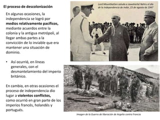 El proceso de descolonización
En algunas ocasiones, la
independencia se logró por
medios relativamente pacíficos,
mediante acuerdos entre la
colonia y la antigua metrópoli, al
llegar ambas partes a la
convicción de lo inviable que era
mantener una situación de
dominio.
• Así ocurrió, en líneas
generales, con el
desmantelamiento del imperio
británico.
En cambio, en otras ocasiones el
proceso de independencia dio
lugar a violentos conflictos,
como ocurrió en gran parte de los
imperios francés, holandés y
portugués.
Lord Mountbatten saluda a Jawaharlal Nehru el día
de la Independencia de India ,15 de agosto de 1947
Imagen de la Guerra de liberación de Argelia contra Francia
 