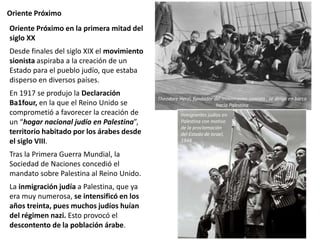 Oriente Próximo
Oriente Próximo en la primera mitad del
siglo XX
Desde finales del siglo XIX el movimiento
sionista aspiraba a la creación de un
Estado para el pueblo judío, que estaba
disperso en diversos países.
En 1917 se produjo la Declaración
Ba1four, en la que el Reino Unido se
comprometió a favorecer la creación de
un “hogar nacional judío en Palestina”,
territorio habitado por los árabes desde
el siglo VIII.
Tras la Primera Guerra Mundial, la
Sociedad de Naciones concedió el
mandato sobre Palestina al Reino Unido.
La inmigración judía a Palestina, que ya
era muy numerosa, se intensificó en los
años treinta, pues muchos judíos huían
del régimen nazi. Esto provocó el
descontento de la población árabe.
Theodore Herzl, fundador del movimiento sionista , se dirige en barco
hacia Palestina
Inmigrantes judíos en
Palestina con motivo
de la proclamación
del Estado de Israel,
1948
 