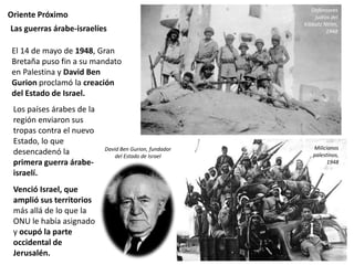 Oriente Próximo
Los países árabes de la
región enviaron sus
tropas contra el nuevo
Estado, lo que
desencadenó la
primera guerra árabe-
israelí.
Venció Israel, que
amplió sus territorios
más allá de lo que la
ONU le había asignado
y ocupó la parte
occidental de
Jerusalén.
Las guerras árabe-israelíes
Defensores
judíos del
Kibbutz Nirim,
1948
David Ben Gurion, fundador
del Estado de Israel
Milicianos
palestinos,
1948
El 14 de mayo de 1948, Gran
Bretaña puso fin a su mandato
en Palestina y David Ben
Gurion proclamó la creación
del Estado de Israel.
 
