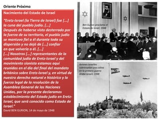 Oriente Próximo
Nacimiento del Estado de Israel
“Eretz-Israel (la Tierra de Israel) fue [...]
la cuna del pueblo judío. [...]
Después de haberse visto desterrado por
la fuerza de su territorio, el pueblo judío
se mantuvo fiel a él durante toda su
dispersión y no dejó de [...] confiar
en que volvería a él. [...]
[...] Nosotros [...] representantes de la
comunidad judía de Eretz-Israel y del
movimiento sionista estamos aquí
reunidos en el día del final del mandato
británico sobre Eretz-lsrael y, en virtud de
nuestro derecho natural e histórico y la
fuerza legal de la resolución de la
Asamblea General de las Naciones
Unidas, por la presente declaramos
establecimiento del Estado judío en Eretz-
lsrael, que será conocido como Estado de
Israel.”
David BEN GURION, 14 de mayo de 1948
Ben Gurion proclama el
Estado de Israel, 1948
Aviones israelíes
sobrevuelan una colina
en la primera guerra
árabe-israelí, 1948
 