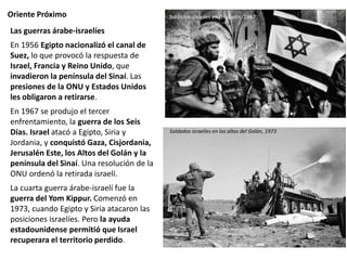 Oriente Próximo
Las guerras árabe-israelíes
En 1956 Egipto nacionalizó el canal de
Suez, lo que provocó la respuesta de
Israel, Francia y Reino Unido, que
invadieron la península del Sinaí. Las
presiones de la ONU y Estados Unidos
les obligaron a retirarse.
En 1967 se produjo el tercer
enfrentamiento, la guerra de los Seis
Días. Israel atacó a Egipto, Siria y
Jordania, y conquistó Gaza, Cisjordania,
Jerusalén Este, los Altos del Golán y la
península del Sinaí. Una resolución de la
ONU ordenó la retirada israelí.
La cuarta guerra árabe-israelí fue la
guerra del Yom Kippur. Comenzó en
1973, cuando Egipto y Siria atacaron las
posiciones israelíes. Pero la ayuda
estadounidense permitió que Israel
recuperara el territorio perdido.
Soldados israelíes en Jerusalén, 1967
Soldados israelíes en los altos del Golán, 1973
 