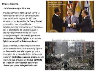 Oriente Próximo
Los intentos de pacificación
Tras la guerra del Yom Kippur, se vio la
necesidad de entablar conversaciones
para pacificar la región. En 1978 se
alcanzaron los Acuerdos de Camp David,
promovidos por el presidente
estadounidense Jimmy Carter, y firmados
por el presidente de Egipto (Anuar el
Sadat) y el primer ministro de Israel
(Menajem Begin). Se acordó que Israel
devolviera el Sinaí a Egipto y, a cambio,
Egipto reconoció al Estado de Israel.
Estos acuerdos, aunque supusieron un
cierto acercamiento entre Israel y Egipto,
no llevaron la paz a la región, ya que a
principios de la década de los ochenta se
iniciaron hostilidades contra Líbano desde
Israel, lo que provocó un nuevo conflicto
en la zona y la ocupación del sur del
Líbano por parte del ejército israelí.
Anwar el Sadat, Jimmy
Carter y Menahem Begin en
Camp David, 1978
Destrucción de ciudades tras las guerras del Líbano
 