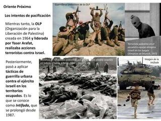 Oriente Próximo
Posteriormente,
pasó a aplicar
tácticas de
guerrilla urbana
contra el ejército
israelí en los
territorios
ocupados. Es lo
que se conoce
como Intifada, que
se prolongó desde
1987.
Los intentos de pacificación
Guerrilleros palestinos de la OLP
Terrorista palestino en el
secuestro equipo olímpico
israelí en los Juegos
Olímpicos de Munich, 1972
Matanza de refugiados palestinos por parte de los aliados israelíes
en Sabra y Chatila, Líbano, 1982
Mientras tanto, la OLP
(Organización para la
Liberación de Palestina)
creada en 1964 y liderada
por Yaser Arafat,
realizaba acciones
terroristas contra Israel.
Imagen de la
Intifada
 
