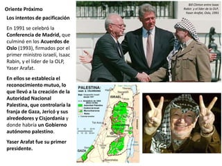 Oriente Próximo
Los intentos de pacificación
En 1991 se celebró la
Conferencia de Madrid, que
culminó en los Acuerdos de
Oslo (1993), firmados por el
primer ministro israelí, Isaac
Rabin, y el líder de la OLP,
Yaser Arafat.
En ellos se establecía el
reconocimiento mutuo, lo
que llevó a la creación de la
Autoridad Nacional
Palestina, que controlaría la
franja de Gaza, Jericó y sus
alrededores y Cisjordania y
donde habría un Gobierno
autónomo palestino.
Yaser Arafat fue su primer
presidente.
Bill Clinton entre Isaac
Rabin y el líder de la OLP,
Yaser Arafat, Oslo, 1991
 