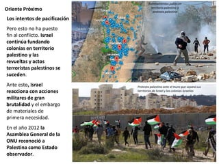 Oriente Próximo
Pero esto no ha puesto
fin al conflicto. Israel
continúa fundando
colonias en territorio
palestino y las
revueltas y actos
terroristas palestinos se
suceden.
Ante esto, Israel
reacciona con acciones
militares de gran
brutalidad y el embargo
de materiales de
primera necesidad.
En el año 2012 la
Asamblea General de la
ONU reconoció a
Palestina como Estado
observador.
Los intentos de pacificación
Asentamientos judíos en
territorio palestino y
protesta palestina
Protesta palestina ante el muro que separa sus
territorios de lsrael y las colonias israelíes
 
