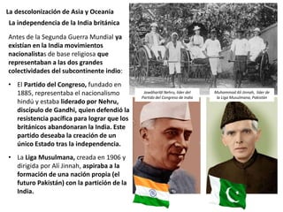 La descolonización de Asia y Oceanía
Antes de la Segunda Guerra Mundial ya
existían en la India movimientos
nacionalistas de base religiosa que
representaban a las dos grandes
colectividades del subcontinente indio:
• El Partido del Congreso, fundado en
1885, representaba el nacionalismo
hindú y estaba liderado por Nehru,
discípulo de Gandhi, quien defendió la
resistencia pacífica para lograr que los
británicos abandonaran la India. Este
partido deseaba la creación de un
único Estado tras la independencia.
• La Liga Musulmana, creada en 1906 y
dirigida por Alí Jinnah, aspiraba a la
formación de una nación propia (el
futuro Pakistán) con la partición de la
India.
La independencia de la India británica
Jawāharlāl Nehru, líder del
Partido del Congreso de India
Muhammad Ali Jinnah, líder de
la Liga Musulmana, Pakistán
 