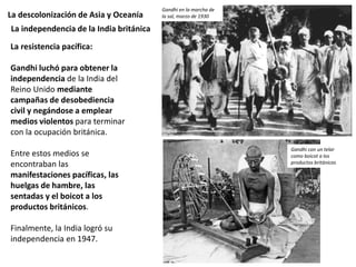 La descolonización de Asia y Oceanía
La resistencia pacífica:
Gandhi luchó para obtener la
independencia de la India del
Reino Unido mediante
campañas de desobediencia
civil y negándose a emplear
medios violentos para terminar
con la ocupación británica.
Entre estos medios se
encontraban las
manifestaciones pacíficas, las
huelgas de hambre, las
sentadas y el boicot a los
productos británicos.
Finalmente, la India logró su
independencia en 1947.
La independencia de la India británica
Gandhi en la marcha de
la sal, marzo de 1930
Gandhi con un telar
como boicot a los
productos británicos
 