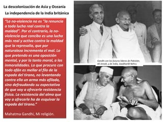 La descolonización de Asia y Oceanía
“La no-violencia no es "la renuncia
a toda lucha real contra la
maldad". Por el contrario, la no-
violencia que concibo es una lucha
más real y activa contra la maldad
que la represalia, que por
naturaleza incrementa el mal. Lo
que pretendo es una oposición
mental, y por la tanto moral, a las
inmoralidades. Lo que procuro con
todo afán es mellar el filo de la
espada del tirano, no levantando
contra ella un arma más afilada,
sino defraudando su expectativa
de que voy a ofrecerle resistencia
física. La resistencia del alma que
voy a ofrecerle ha de esquivar la
espada del tirano.”
Mahatma Gandhi, Mi religión.
La independencia de la India británica
Gandhi con los futuros líderes de Pakistán,
Alí Jinnah, y de India, Jawāharlāl Nehru
 