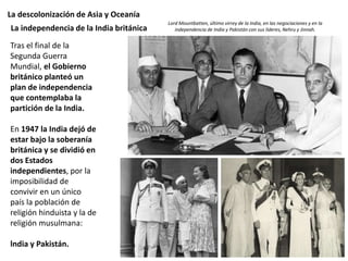 La descolonización de Asia y Oceanía
Tras el final de la
Segunda Guerra
Mundial, el Gobierno
británico planteó un
plan de independencia
que contemplaba la
partición de la India.
En 1947 la India dejó de
estar bajo la soberanía
británica y se dividió en
dos Estados
independientes, por la
imposibilidad de
convivir en un único
país la población de
religión hinduista y la de
religión musulmana:
lndia y Pakistán.
La independencia de la India británica
Lord Mountbatten, último virrey de la India, en las negociaciones y en la
independencia de India y Pakistán con sus líderes, Nehru y Jinnah.
 
