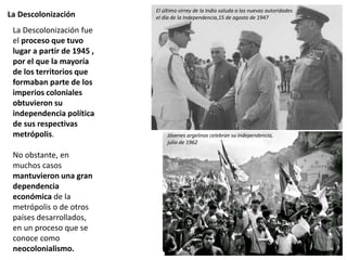 La Descolonización
La Descolonización fue
el proceso que tuvo
lugar a partir de 1945 ,
por el que la mayoría
de los territorios que
formaban parte de los
imperios coloniales
obtuvieron su
independencia política
de sus respectivas
metrópolis.
No obstante, en
muchos casos
mantuvieron una gran
dependencia
económica de la
metrópolis o de otros
países desarrollados,
en un proceso que se
conoce como
neocolonialismo.
El último virrey de la India saluda a las nuevas autoridades
el día de la Independencia,15 de agosto de 1947
Jóvenes argelinos celebran su independencia,
julio de 1962
 
