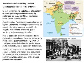 La descolonización de Asia y Oceanía
La independencia no trajo la paz a la región y
se produjeron importantes disturbios y
matanzas, así como conflictos fronterizos
entre los dos nuevos países.
Cuando India y Pakistán se independizaron, el
rajá de Cachemira, una región enclavada a los
pies del Himalaya, con una población de
mayoría musulmana, pretendió que el
territorio se incorporara a la India.
Pero la población musulmana del norte de
Cachemira, apoyada por Pakistán, se opuso. Se
inició así una guerra entre 1947 y 1949. En
1952 gran parte de Cachemira pasó a formar
parte de la India, con la oposición de Pakistán.
En 1972, India y Pakistán dividieron Cachemira
en dos sectores, uno indio y otro paquistaní.
Sin embargo, este acuerdo no puso fin a los
problemas y las escaramuzas entre ambos
países han continuado.
La independencia de la India británica
Matanzas tras la partición de India y Pakistán
 