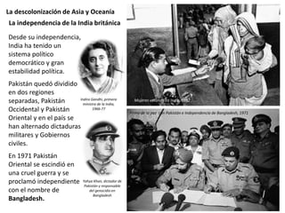 La descolonización de Asia y Oceanía
Desde su independencia,
India ha tenido un
sistema político
democrático y gran
estabilidad política.
Pakistán quedó dividido
en dos regiones
separadas, Pakistán
Occidental y Pakistán
Oriental y en el país se
han alternado dictaduras
militares y Gobiernos
civiles.
En 1971 Pakistán
Oriental se escindió en
una cruel guerra y se
proclamó independiente
con el nombre de
Bangladesh.
La independencia de la India británica
Mujeres votando en India, 1952
Firma de la paz con Pakistán e Independencia de Bangladesh, 1971
Indira Gandhi, primera
ministra de la India,
1966-77
Yahya Khan, dictador de
Pakistán y responsable
del genocidio en
Bangladesh
 