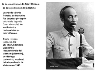 La descolonización de Asia y Oceanía
Cuando la colonia
francesa de lndochina
fue ocupada por Japón
durante la Segunda
Guerra Mundial, los
sentimientos
nacionalistas se
intensificaron.
Tras la retirada
japonesa, Ho
Chi Minh, líder de la
Liga para la
Independencia del
Vietnam (Vietminh),
de ideología
comunista, proclamó
la independencia de
Vietnam en 1945.
La descolonización de Indochina
Ho Chi Minh
 