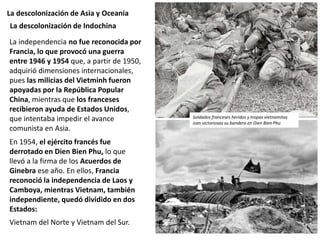 La descolonización de Asia y Oceanía
La independencia no fue reconocida por
Francia, lo que provocó una guerra
entre 1946 y 1954 que, a partir de 1950,
adquirió dimensiones internacionales,
pues las milicias del Vietminh fueron
apoyadas por la República Popular
China, mientras que los franceses
recibieron ayuda de Estados Unidos,
que intentaba impedir el avance
comunista en Asia.
En 1954, el ejército francés fue
derrotado en Dien Bien Phu, lo que
llevó a la firma de los Acuerdos de
Ginebra ese año. En ellos, Francia
reconoció la independencia de Laos y
Camboya, mientras Vietnam, también
independiente, quedó dividido en dos
Estados:
Vietnam del Norte y Vietnam del Sur.
La descolonización de Indochina
Soldados franceses heridos y tropas vietnamitas
izan victoriosas su bandera en Dien Bien Phu
 