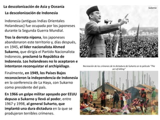 La descolonización de Asia y Oceanía
Indonesia (antiguas Indias Orientales
Holandesas) fue ocupada por los japoneses
durante la Segunda Guerra Mundial.
Tras la derrota nipona, los japoneses
abandonaron este territorio y, días después,
en 1945, el líder nacionalista Ahmed
Sukarno, que dirigía el Partido Nacionalista
Indonesio, proclamó la República de
Indonesia. Los holandeses no lo aceptaron e
intentaron reconquistar el archipiélago.
Finalmente, en 1949, los Países Bajos
reconocieron la independencia de Indonesia
en la conferencia de La Haya, con Sukarno
como presidente del país.
En 1966 un golpe militar apoyado por EEUU
depuso a Sukarno y llevó al poder, entre
1967 y 1998, al general Suharto, que
implantó una dura dictadura en la que se
produjeron terribles crímenes.
La descolonización de Indonesia
Sukarno
Recreación de los crímenes de la dictadura de Suharto en la película “The
act of killing”
 