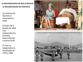 La descolonización de Asia y Oceanía
Las colonias de
Oceanía se
emanciparon
tarde.
A finales de la
década de 1960
eran
independientes
Australia,
Nueva Zelanda
y Samoa-Sisifo.
El resto se
independizó en
las décadas de
1970 y 1980.
La descolonización de Indonesia
La reina Isabel II del Reino Unido, con el rey de Tonga, 1970
Arriando la bandera de Australia tras la independencia de Papua-Nueva Guinea, 1975
 
