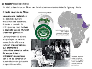 La descolonización de África
El norte y noreste de África
La conciencia nacional en
los países de cultura
musulmana se desarrolló
durante el periodo de
entreguerras, pero fue tras
la Segunda Guerra Mundial
cuando se generalizó.
La independencia estuvo
apoyada por un extenso
movimiento religioso y
cultural, el panarabismo,
que promovía la
solidaridad entre los países
de lengua árabe y
civilización musulmana,
con el fin de construir un
nuevo bloque de países de
proyección mundial.
En 1945 solo existían en África tres Estados independientes: Etiopía, Egipto y Liberia.
Países independientes en
1945.Sudáfrica:
autonomía limitada del
Reino Unido hasta 1961
Países de la Liga Árabe
Dirigentes de países
árabes en torno al
presidente de Egipto,
Gamal Abdel Nasser,
principal figura del
panarabismo
 