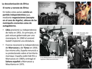 La descolonización de África
En todos estos países existía un
partido independentista que,
mediante negociaciones (excepto
en el caso de Argelia), obtuvo de las
metrópolis crecientes cotas de
autogobierno.
• Libia proclamó su independencia
de Italia en 1951. En principio, el
país estuvo gobernado por una
monarquía. En 1969 el coronel
Gadafi implantó una dictadura.
• Francia reconoció la independencia
de Marruecos y de Túnez en 1956.
Ese mismo año, España renunció a
su protectorado sobre el territorio
marroquí. España cedió Sidi lfni a
Marruecos en 1969 y entregó el
Sahara español a Marruecos y
Mauritania en 1975.
El norte y noreste de África
Gadaffi toma el poder
en 1969. Derrocado y
asesinado en 2011
El rey Mohammed V y su hijo Hassán (II)
regresan a Marruecos del exilio
Habib Bourgiba, líder
tunecino
 