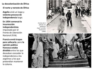 La descolonización de África
Argelia vivió un largo y
violento proceso de
independencia largo.
En 1954 comenzó la
insurrección
independentista
impulsada por el
Frente de Liberación
Nacional (FLN).
Francia envió tropas
para sofocarla, pero la
opinión pública
francesa estaba
dividida entre los que
deseaban conceder la
independencia a los
argelinos y los que
pretendían mantener
la colonia.
El norte y noreste de África
Escenas de la
película “La
batalla de
Argel”, de Gillo
Pontecorvo
(1966)
 
