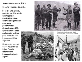 La descolonización de África
Se inició una guerra,
pues los partidarios de
que Argelia se
mantuviera como
colonia se organizaron
en grupos
paramilitares,
denominados OAS,
que llevaron a cabo
acciones terroristas
para combatir a los
independentistas
argelinos.
Finalmente, en 1962,
en los Acuerdos de
Evian, Francia
reconoció la
independencia de
Argelia.
El norte y noreste de África
Crímenes durante la Guerra de Argelia y
celebración de la independencia en 1962
 