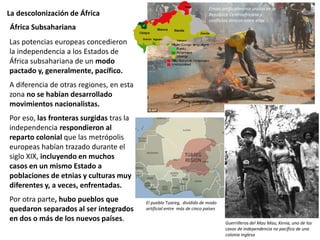 La descolonización de África
África Subsahariana
El pueblo Tuareg, dividido de modo
artificial entre más de cinco países
Etnias artificialmente unidas en la
República Centroafricana y
conflictos étnicos entre ellas
Las potencias europeas concedieron
la independencia a los Estados de
África subsahariana de un modo
pactado y, generalmente, pacífico.
A diferencia de otras regiones, en esta
zona no se habían desarrollado
movimientos nacionalistas.
Por eso, las fronteras surgidas tras la
independencia respondieron al
reparto colonial que las metrópolis
europeas habían trazado durante el
siglo XIX, incluyendo en muchos
casos en un mismo Estado a
poblaciones de etnias y culturas muy
diferentes y, a veces, enfrentadas.
Por otra parte, hubo pueblos que
quedaron separados al ser integrados
en dos o más de los nuevos países. Guerrilleros del Mau Mau, Kenia, uno de los
casos de independencia no pacífica de una
colonia inglesa
 