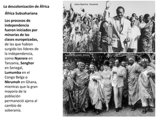La descolonización de África
Los procesos de
independencia
fueron iniciados por
minorías de las
clases europeizadas,
de las que habían
surgido los líderes de
la independencia,
como Nyerere en
Tanzania, Senghor
en Senegal,
Lumumba en el
Congo Belga o
Nkrumah en Ghana,
mientras que la gran
mayoría de la
población
permaneció ajena al
cambio de
soberanía.
África Subsahariana
Julius Nyerere, Tanzania
Kwame Nkrumah, Ghana
 