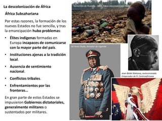 La descolonización de África
Por estas razones, la formación de los
nuevos Estados no fue sencilla, y tras
la emancipación hubo problemas:
• Élites indígenas formadas en
Europa incapaces de comunicarse
con la mayor parte del país.
• Instituciones ajenas a la tradición
local.
• Ausencia de sentimiento
nacional.
• Conflictos tribales.
• Enfrentamientos por las
fronteras…
En gran parte de estos Estados se
impusieron Gobiernos dictatoriales,
generalmente militares o
sustentados por militares.
África Subsahariana
Idi Amin Dada, dictador de Uganda
Jean-Bédel Bokassa, autocoronado
Emperador de R. Centroafricana
Genocidio de Ruanda, 1994. Tutsis asesinados por Hutus
 
