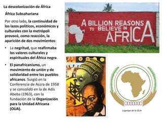 La descolonización de África
Por otro lado, la continuidad de
los lazos políticos, económicos y
culturales con la metrópoli
provocó, como reacción, la
aparición de dos movimientos:
• La negritud, que reafirmaba
los valores culturales y
espirituales del África negra.
• El panafricanismo, un
movimiento de unión y de
solidaridad entre los pueblos
africanos. Surgió en la
Conferencia de Accra de 1958
y se consolidó en la de Adís
Abeba (1963), con la
fundación de la Organización
para la Unidad Africana
(OUA).
África Subsahariana
Logotipo de la OUA
 