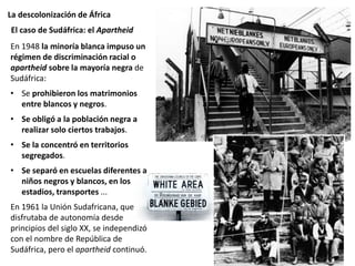 La descolonización de África
En 1948 la minoría blanca impuso un
régimen de discriminación racial o
apartheid sobre la mayoría negra de
Sudáfrica:
• Se prohibieron los matrimonios
entre blancos y negros.
• Se obligó a la población negra a
realizar solo ciertos trabajos.
• Se la concentró en territorios
segregados.
• Se separó en escuelas diferentes a
niños negros y blancos, en los
estadios, transportes ...
En 1961 la Unión Sudafricana, que
disfrutaba de autonomía desde
principios del siglo XX, se independizó
con el nombre de República de
Sudáfrica, pero el apartheid continuó.
El caso de Sudáfrica: el Apartheid
 