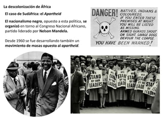 La descolonización de África
El nacionalismo negro, opuesto a esta política, se
organizó en torno al Congreso Nacional Africano,
partido liderado por Nelson Mandela.
Desde 1960 se fue desarrollando también un
movimiento de masas opuesto al apartheid.
El caso de Sudáfrica: el Apartheid
Logotipo de la OUA
 