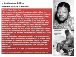 La descolonización de África
Un ideal por el que vivir
“Los africanos quieren que se les pague un salario mínimo. Los
africanos quieren realizar un trabajo que sean capaces de realizar, y
no un trabajo que el Gobierno declare que son capaces de realizar.
Los africanos quieren que se les permita vivir donde puedan
conseguir trabajo, y que no se les expulse de una zona porque no
nacieron allí. Los africanos quieren que [...] no se les obligue a vivir
en casas alquiladas que nunca pueden llamar suyas. Los africanos
quieren [...] que no se les confine en sus propios guetos. [...]
Los africanos quieren que se les permita salir después de las once de
la noche, y no quieren que se les confine en sus habitaciones como a
niños pequeños. Los africanos quieren que se les permita viajar en su
propio país [...].
Durante toda mi vida me he dedicado a esta lucha de los africanos.
He luchado contra la dominación de los blancos, y he luchado contra
la dominación de los negros. He anhelado el ideal de una sociedad
libre y democrática en la que todas las personas vivan juntas en
armonía y con igualdad de oportunidades. Es un ideal por el que
espero vivir [...].
Pero si es necesario, es un ideal por el que estoy dispuesto a morir.”
Declaración de Nelson Mandela ante el Tribunal supremo de Pretoria, 20 de abril de 1964
El caso de Sudáfrica: el Apartheid
Mandela en la
cárcel de
Robben Island,
1966
 