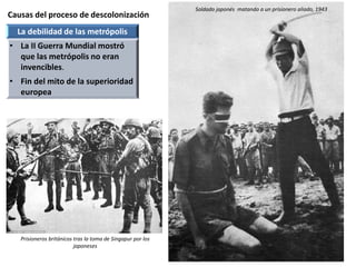 Causas del proceso de descolonización
Soldado japonés matando a un prisionero aliado, 1943
La debilidad de las metrópolis
• La II Guerra Mundial mostró
que las metrópolis no eran
invencibles.
• Fin del mito de la superioridad
europea
Prisioneros británicos tras la toma de Singapur por los
japoneses
 