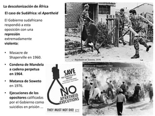 La descolonización de África
El Gobierno sudafricano
respondió a esta
oposición con una
represión
extremadamente
violenta:
• Masacre de
Shaperville en 1960.
• Condena de Mandela
a cadena perpetua
en 1964.
• Matanza de Soweto
en 1976.
• Ejecuciones de los
opositores calificadas
por el Gobierno como
suicidios en prisión ...
El caso de Sudáfrica: el Apartheid
Represión en Soweto, 1976
Matanza de Shaperville, 1960
 