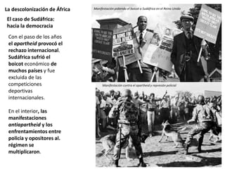 La descolonización de África
Con el paso de los años
el apartheid provocó el
rechazo internacional.
Sudáfrica sufrió el
boicot económico de
muchos países y fue
excluida de las
competiciones
deportivas
internacionales.
En el interior, las
manifestaciones
antiapartheid y los
enfrentamientos entre
policía y opositores al.
régimen se
multiplicaron.
El caso de Sudáfrica:
hacia la democracia
Logotipo de la OUA
Manifestación pidiendo el boicot a Sudáfrica en el Reino Unido
Manifestación contra el apartheid y represión policial
 