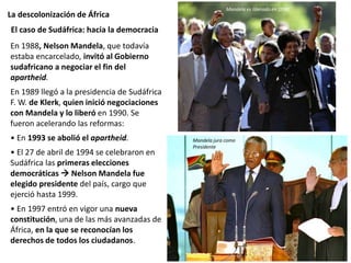 La descolonización de África
En 1988, Nelson Mandela, que todavía
estaba encarcelado, invitó al Gobierno
sudafricano a negociar el fin del
apartheid.
En 1989 llegó a la presidencia de Sudáfrica
F. W. de Klerk, quien inició negociaciones
con Mandela y lo liberó en 1990. Se
fueron acelerando las reformas:
• En 1993 se abolió el apartheid.
• El 27 de abril de 1994 se celebraron en
Sudáfrica las primeras elecciones
democráticas  Nelson Mandela fue
elegido presidente del país, cargo que
ejerció hasta 1999.
• En 1997 entró en vigor una nueva
constitución, una de las más avanzadas de
África, en la que se reconocían los
derechos de todos los ciudadanos.
El caso de Sudáfrica: hacia la democracia
Mandela jura como
Presidente
Mandela es liberado en 1990
 